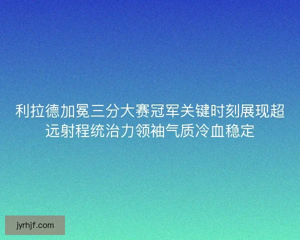 利拉德加冕三分大赛冠军关键时刻展现超远射程统治力领袖气质冷血稳定 利拉德加冕三分大赛冠军关键时刻展现超远射程统治力领袖气质冷血稳定