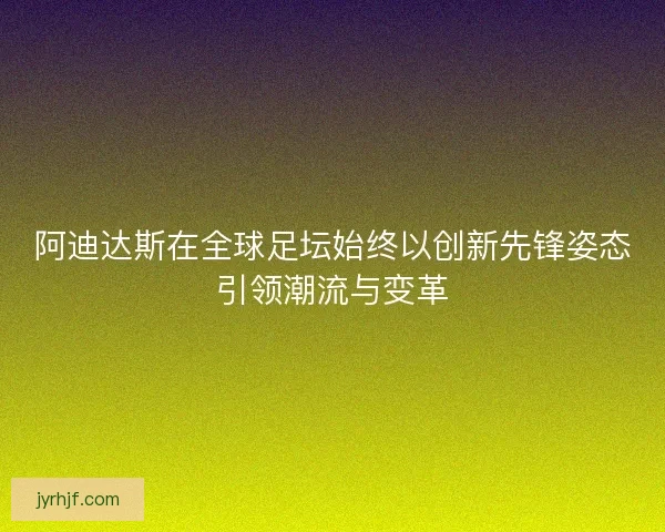 阿迪达斯在全球足坛始终以创新先锋姿态引领潮流与变革 阿迪达斯在全球足坛始终以创新先锋姿态引领潮流与变革