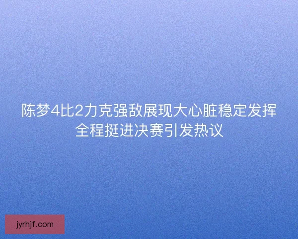 陈梦4比2力克强敌展现大心脏稳定发挥全程挺进决赛引发热议