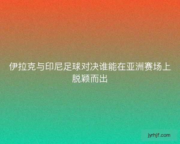 伊拉克与印尼足球对决谁能在亚洲赛场上脱颖而出
