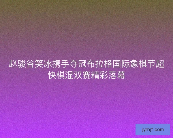 赵骏谷笑冰携手夺冠布拉格国际象棋节超快棋混双赛精彩落幕