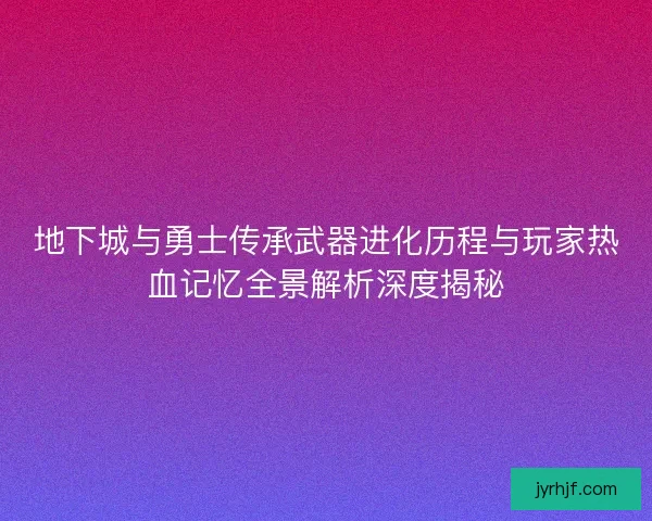 地下城与勇士传承武器进化历程与玩家热血记忆全景解析深度揭秘 地下城与勇士传承武器进化历程与玩家热血记忆全景解析深度揭秘
