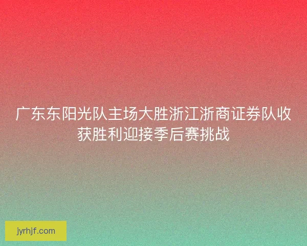 广东东阳光队主场大胜浙江浙商证券队收获胜利迎接季后赛挑战