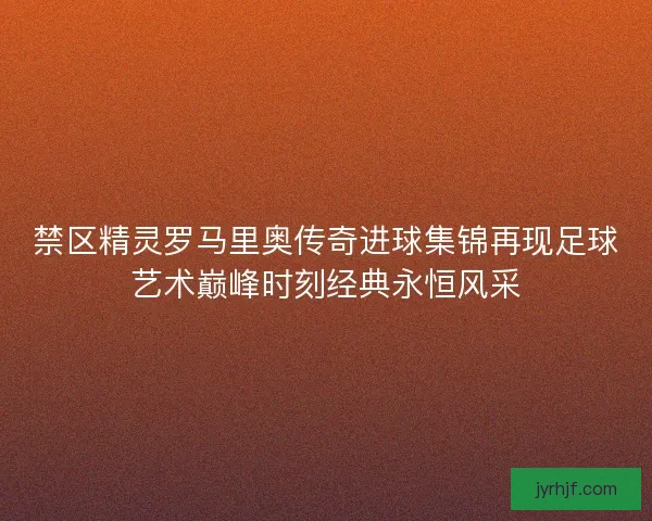 禁区精灵罗马里奥传奇进球集锦再现足球艺术巅峰时刻经典永恒风采