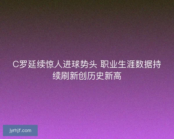 C罗延续惊人进球势头 职业生涯数据持续刷新创历史新高 C罗延续惊人进球势头 职业生涯数据持续刷新创历史新高