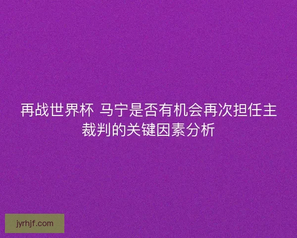 再战世界杯 马宁是否有机会再次担任主裁判的关键因素分析 再战世界杯 马宁是否有机会再次担任主裁判的关键因素分析