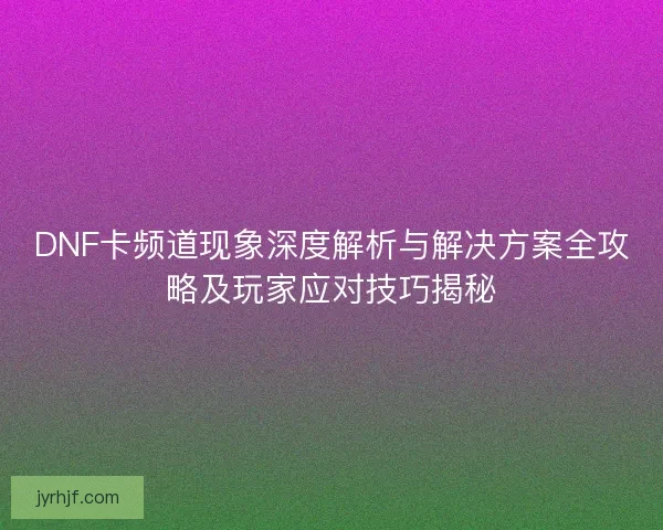 DNF卡频道现象深度解析与解决方案全攻略及玩家应对技巧揭秘