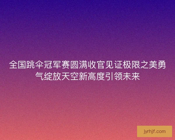 全国跳伞冠军赛圆满收官见证极限之美勇气绽放天空新高度引领未来