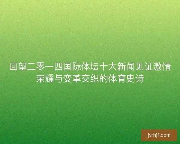 回望二零一四国际体坛十大新闻见证激情荣耀与变革交织的体育史诗 回望二零一四国际体坛十大新闻见证激情荣耀与变革交织的体育史诗