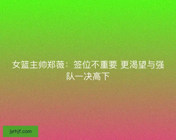 女篮主帅郑薇：签位不重要 更渴望与强队一决高下