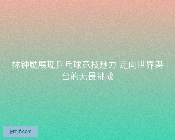 林钟勋展现乒乓球竞技魅力 走向世界舞台的无畏挑战