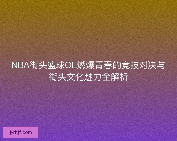NBA街头篮球OL燃爆青春的竞技对决与街头文化魅力全解析