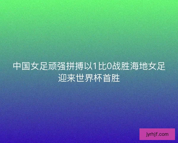 中国女足顽强拼搏以1比0战胜海地女足迎来世界杯首胜