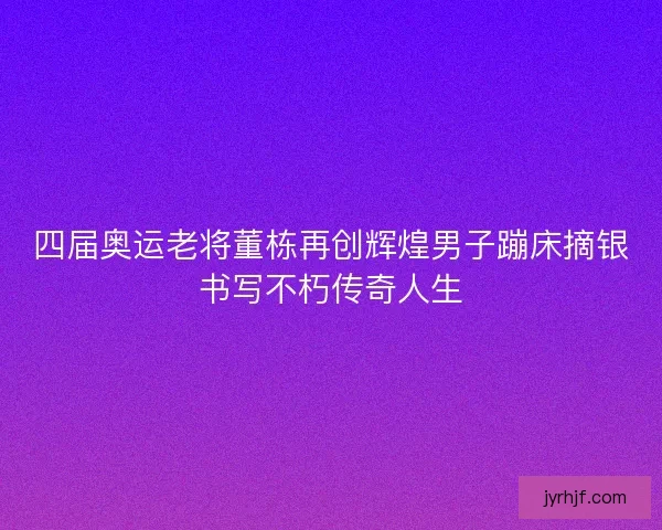 四届奥运老将董栋再创辉煌男子蹦床摘银书写不朽传奇人生