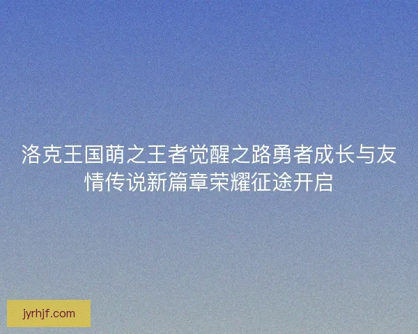 洛克王国萌之王者觉醒之路勇者成长与友情传说新篇章荣耀征途开启