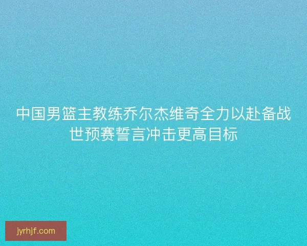 中国男篮主教练乔尔杰维奇全力以赴备战世预赛誓言冲击更高目标 中国男篮主教练乔尔杰维奇全力以赴备战世预赛誓言冲击更高目标