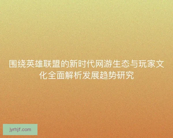 围绕英雄联盟的新时代网游生态与玩家文化全面解析发展趋势研究