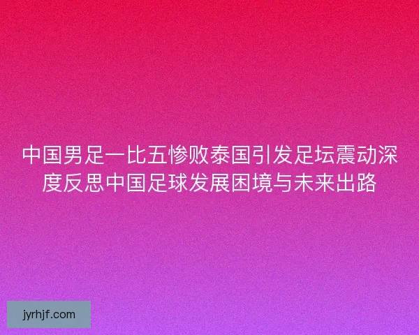 中国男足一比五惨败泰国引发足坛震动深度反思中国足球发展困境与未来出路