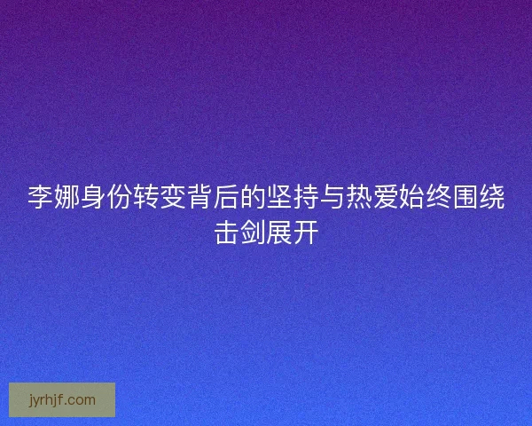 李娜身份转变背后的坚持与热爱始终围绕击剑展开