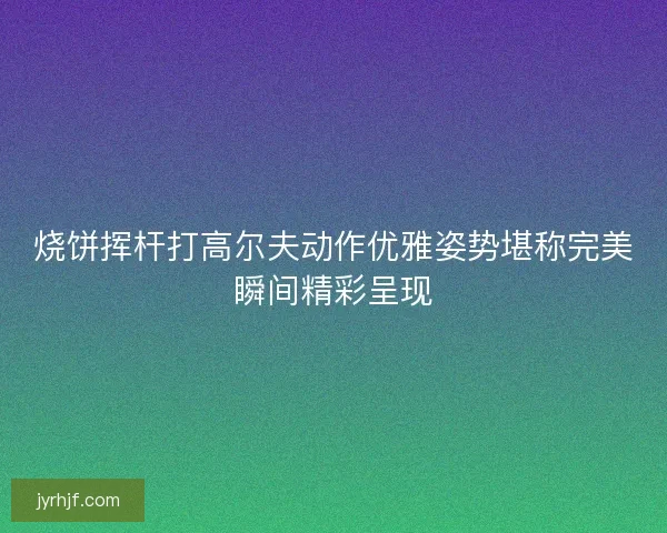 烧饼挥杆打高尔夫动作优雅姿势堪称完美瞬间精彩呈现