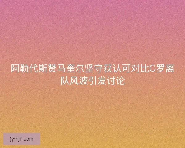 阿勒代斯赞马奎尔坚守获认可对比C罗离队风波引发讨论