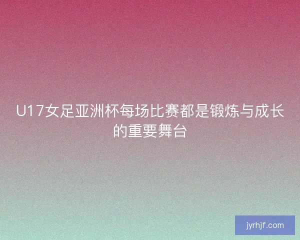 U17女足亚洲杯每场比赛都是锻炼与成长的重要舞台