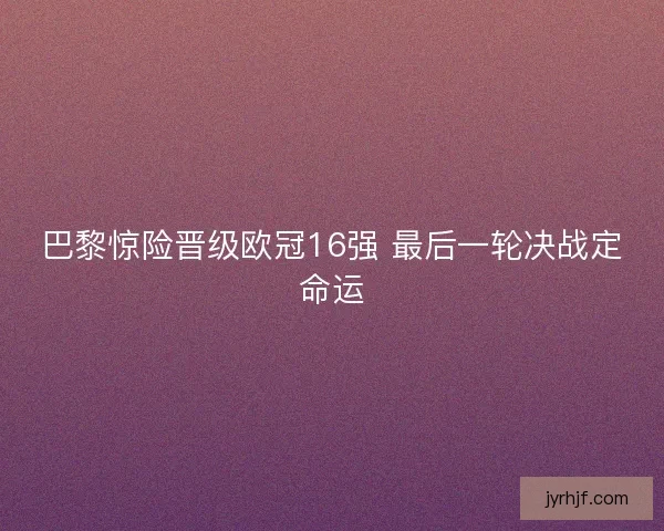 巴黎惊险晋级欧冠16强 最后一轮决战定命运