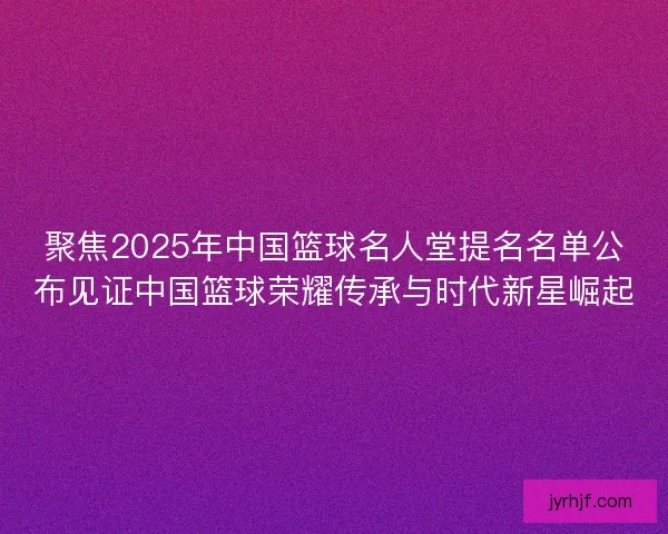 聚焦2025年中国篮球名人堂提名名单公布见证中国篮球荣耀传承与时代新星崛起