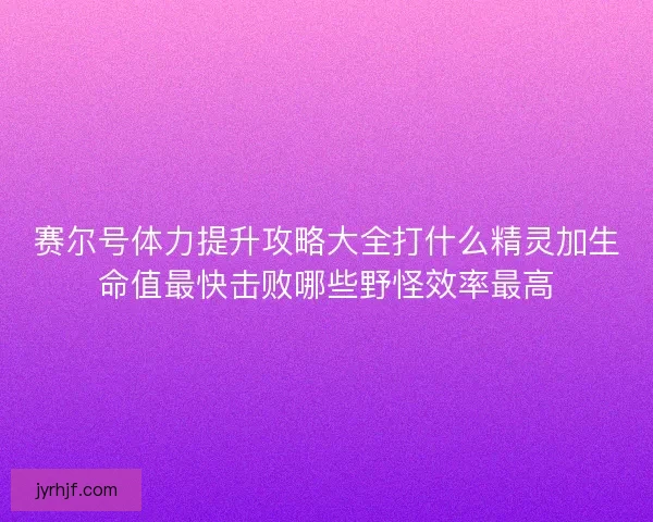 赛尔号体力提升攻略大全打什么精灵加生命值最快击败哪些野怪效率最高 赛尔号体力提升攻略大全打什么精灵加生命值最快击败哪些野怪效率最高
